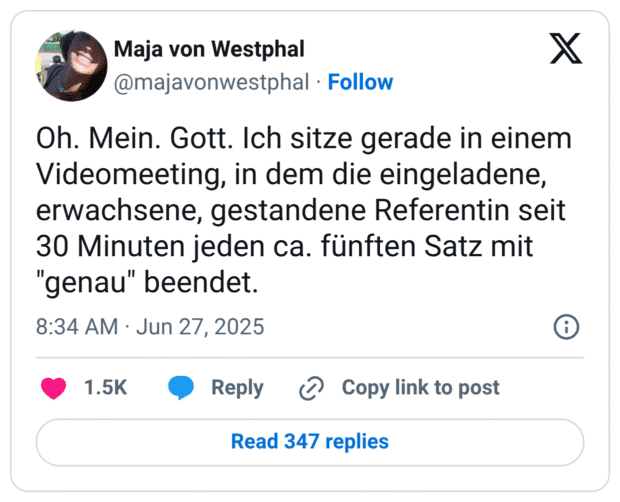 Oh. Mein. Gott. Ich sitze gerade in einem Videomeeting, in dem die eingeladene, erwachsene, gestandene Referentin seit 30 Minuten jeden ca. fünften Satz mit "genau" beendet.