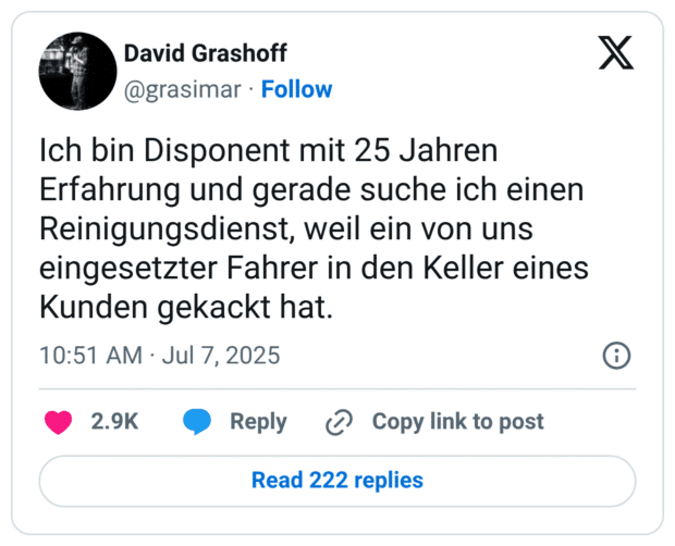 Ich bin Disponent mit 25 Jahren Erfahrung und gerade suche ich einen Reinigungsdienst, weil ein von uns eingesetzter Fahrer in den Keller eines Kunden gekackt hat.