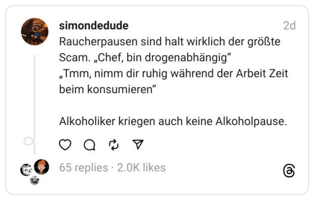 Raucherpausen sind halt wirklich der größte Scam. „Chef, bin drogenabhängig“
„Tmm, nimm dir ruhig während der Arbeit Zeit beim konsumieren“
Alkoholiker kriegen auch keine Alkoholpause.

