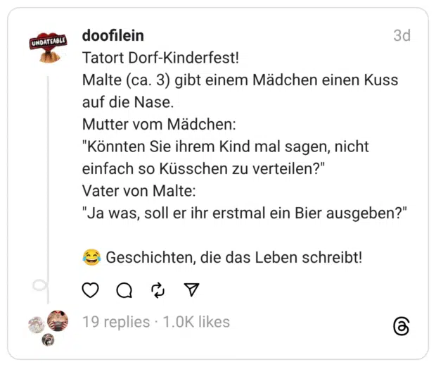 Tatort Dorf-Kinderfest! Malte (ca. 3) gibt einem Mädchen einen Kuss auf die Nase. Mutter vom Mädchen: "Könnten Sie ihrem Kind mal sagen, nicht einfach so Küsschen zu verteilen?" Vater von Malte: "Ja was, soll er ihr erstmal ein Bier ausgeben?"