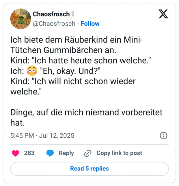 Ich biete dem Räuberkind ein Mini- Tütchen Gummibärchen an. Kind: "Ich hatte heute schon welche." Ich: 6o "Eh, okay. Und?" Kind: "Ich will nicht schon wieder welche." Dinge, auf die mich niemand vorbereitet hat. 5
