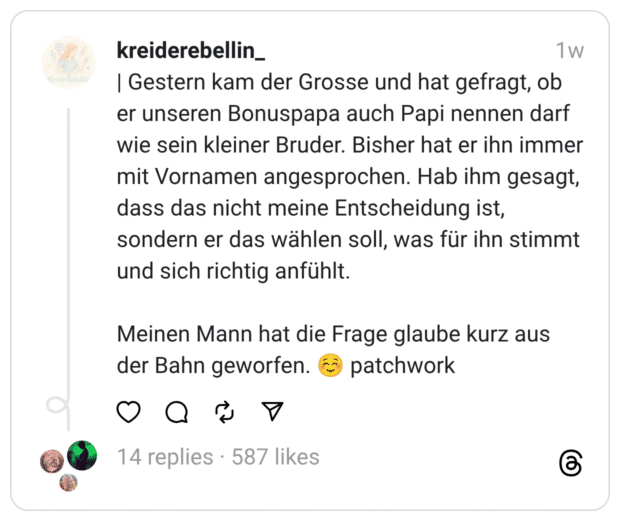 Gestern kam der Grosse und hat gefragt, ob er unseren Bonuspapa auch Papi nennen darf wie sein kleiner Bruder. Bisher hat er ihn immer mit Vornamen angesprochen. Hab ihm gesagt, dass das nicht meine Entscheidung ist, sondern er das wählen soll, was für ihn stimmt und sich richtig anfühlt