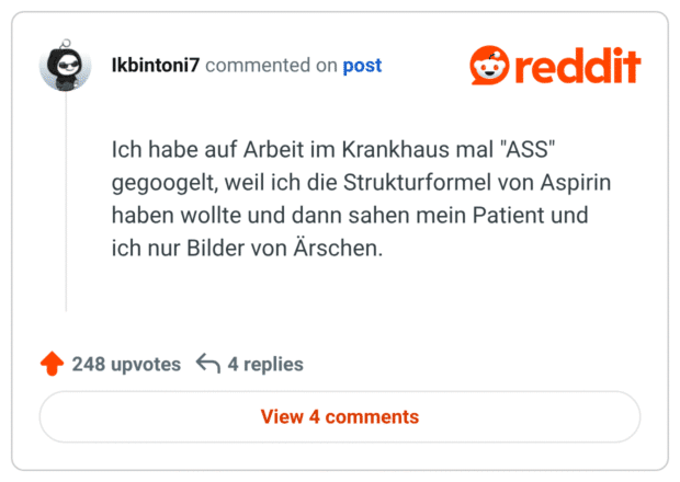 Ich habe auf Arbeit im Krankhaus mal "ASS" gegoogelt, weil ich die Strukturformel von Aspirin haben wollte und dann sahen mein Patient und ich nur Bilder von Ärschen.