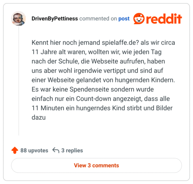 Kennt hier noch jemand spielaffe.de? als wir circa 11 Jahre alt waren, wollten wir, wie jeden Tag nach der Schule, die Webseite aufrufen, haben uns aber wohl irgendwie vertippt und sind auf einer Webseite gelandet von hungernden Kindern. Es war keine Spendenseite sondern wurde einfach nur ein Count-down angezeigt, dass alle 11 Minuten ein hungerndes Kind stirbt und Bilder dazu
