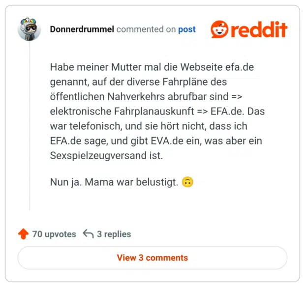 Habe meiner Mutter mal die Webseite efa.de genannt, auf der diverse Fahrpläne des öffentlichen Nahverkehrs abrufbar sind => elektronische Fahrplanauskunft => EFA.de. Das war telefonisch, und sie hört nicht, dass ich EFA.de sage, und gibt EVA.de ein, was aber ein Sexspielzeugversand ist.

Nun ja. Mama war belustigt. 🙃