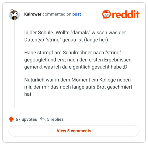 In der Schule. Wollte "damals" wissen was der Datentyp "string" genau ist (lange her).

Habe stumpf am Schulrechner nach "string" gegooglet und erst nach den ersten Ergebnissen gemerkt was ich da eigentlich gesucht habe ;D

Natürlich war in dem Moment ein Kollege neben mir, der mir das noch lange aufs Brot geschmiert hat