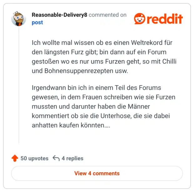 Ich wollte mal wissen ob es einen Weltrekord für den längsten Furz gibt; bin dann auf ein Forum gestoßen wo es nur ums Furzen geht, so mit Chilli und Bohnensuppenrezepten usw.

Irgendwann bin ich in einem Teil des Forums gewesen, in dem Frauen schreiben wie sie Furzen mussten und darunter haben die Männer kommentiert ob sie die Unterhose, die sie dabei anhatten kaufen könnten….