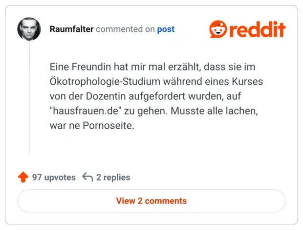 
Eine Freundin hat mir mal erzählt, dass sie im Ökotrophologie-Studium während eines Kurses von der Dozentin aufgefordert wurden, auf "hausfrauen.de" zu gehen. Musste alle lachen, war ne Pornoseite.