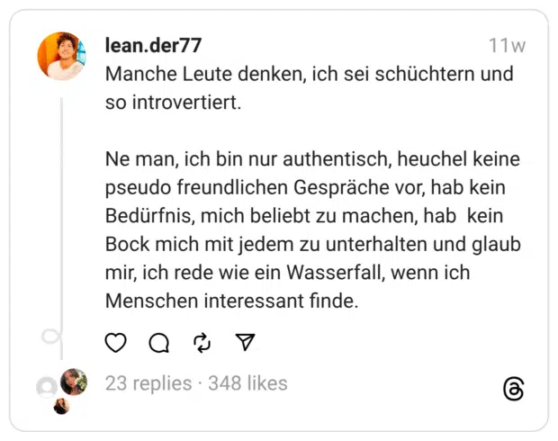Manche Leute denken, ich sei schüchtern und so introvertiert.
Ne man, ich bin nur authentisch, heuchel keine pseudo freundlichen Gespräche vor, hab kein Bedürfnis, mich beliebt zu machen, hab kein Bock mich mit jedem zu unterhalten und glaub mir, ich rede wie ein Wasserfall, wenn ich Menschen interessant finde.