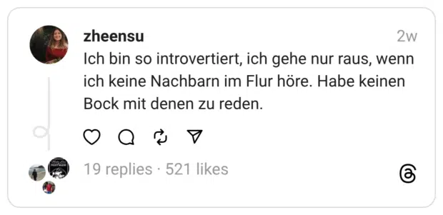 Ich bin so introvertiert, ich gehe nur raus, wenn ich keine Nachbarn im Flur höre. Habe keinen Bock mit denen zu reden.
