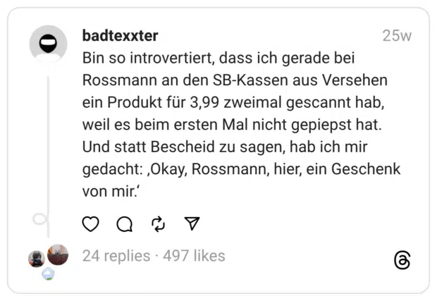 Bin so introvertiert, dass ich gerade bei Rossmann an den SB-Kassen aus Versehen ein Produkt für 3,99 zweimal gescannt hab, weil es beim ersten Mal nicht gepiepst hat. Und statt Bescheid zu sagen, hab ich mir gedacht: ‚Okay, Rossmann, hier, ein Geschenk von mir.‘
