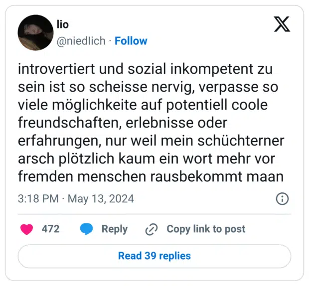 introvertiert und sozial inkompetent zu sein ist so scheisse nervig, verpasse so viele möglichkeite auf potentiell coole freundschaften, erlebnisse oder erfahrungen, nur weil mein schüchterner arsch plötzlich kaum ein wort mehr vor fremden menschen rausbekommt maan
