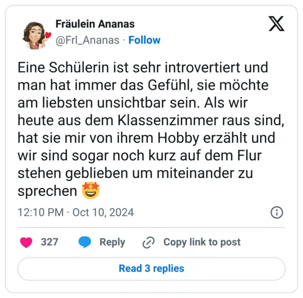 Eine Schülerin ist sehr introvertiert und man hat immer das Gefühl, sie möchte am liebsten unsichtbar sein. Als wir heute aus dem Klassenzimmer raus sind, hat sie mir von ihrem Hobby erzählt und wir sind sogar noch kurz auf dem Flur stehen geblieben um miteinander zu sprechen 🤩
