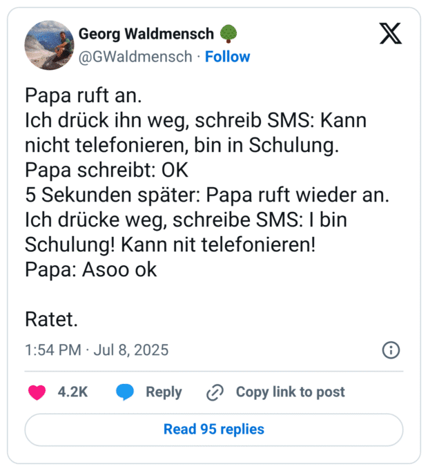Papa ruft an. 
Ich drück ihn weg, schreib SMS: Kann nicht telefonieren, bin in Schulung. 
Papa schreibt: OK
5 Sekunden später: Papa ruft wieder an. 
Ich drücke weg, schreibe SMS: I bin Schulung! Kann nit telefonieren!
Papa: Asoo ok

Ratet.