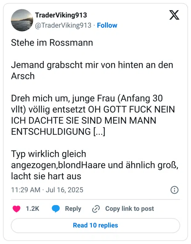 Stehe im Rossmann 

Jemand grabscht mir von hinten an den Arsch

Dreh mich um, junge Frau (Anfang 30 vllt) völlig entsetzt OH GOTT FUCK NEIN ICH DACHTE SIE SIND MEIN MANN ENTSCHULDIGUNG [...]

Typ wirklich gleich angezogen,blondHaare und ähnlich groß, lacht sie hart aus