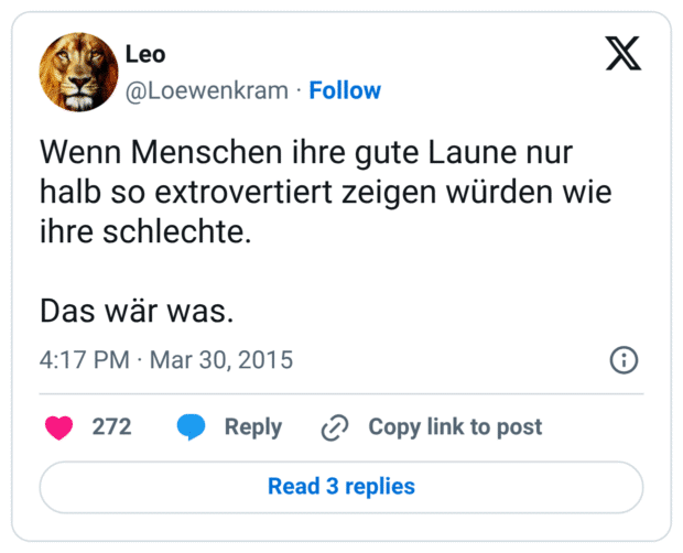 Wenn Menschen ihre gute Laune nur halb so extrovertiert zeigen würden wie ihre schlechte. 

Das wär was.
