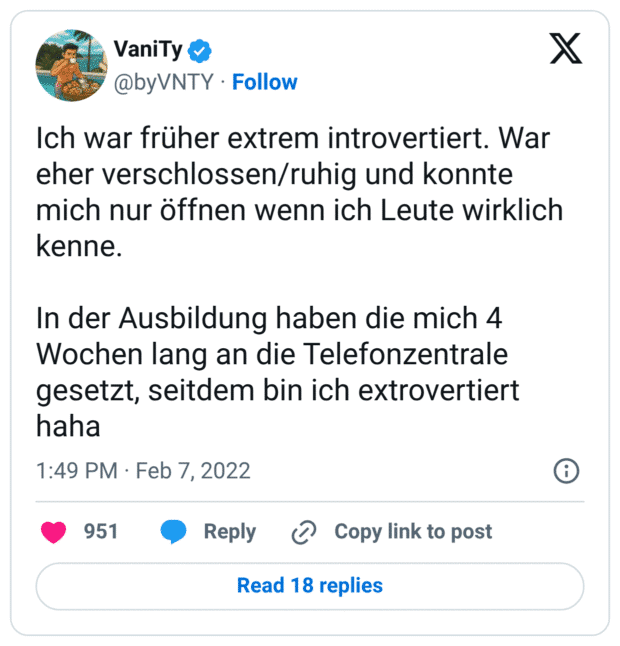 Ich war früher extrem introvertiert. War eher verschlossen/ruhig und konnte mich nur öffnen wenn ich Leute wirklich kenne. 

In der Ausbildung haben die mich 4 Wochen lang an die Telefonzentrale gesetzt, seitdem bin ich extrovertiert haha