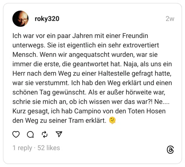 Ich war vor ein paar Jahren mit einer Freundin unterwegs. Sie ist eigentlich ein sehr extrovertiert Mensch. Wenn wir angequatscht wurden, war sie immer die erste, die geantwortet hat. Naja, als uns ein Herr nach dem Weg zu einer Haltestelle gefragt hatte, war sie verstummt. Ich hab den Weg erklärt und einen schönen Tag gewünscht. Als er außer hörweite war, schrie sie mich an, ob ich wissen wer das war?! Ne....
Kurz gesagt, ich hab Campino von den Toten Hosen den Weg zu seiner Tram erklärt. 🫠
