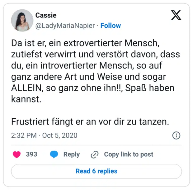 Da ist er, ein extrovertierter Mensch, zutiefst verwirrt und verstört davon, dass du, ein introvertierter Mensch, so auf ganz andere Art und Weise und sogar ALLEIN, so ganz ohne ihn!!, Spaß haben kannst.

Frustriert fängt er an vor dir zu tanzen.