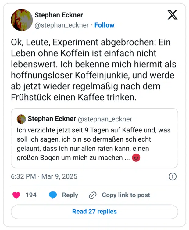 Ok, Leute, Experiment abgebrochen: Ein Leben ohne Koffein ist einfach nicht lebenswert. Ich bekenne mich hiermit als hoffnungsloser Koffeinjunkie, und werde ab jetzt wieder regelmäßig nach dem Frühstück einen Kaffee trinken.
