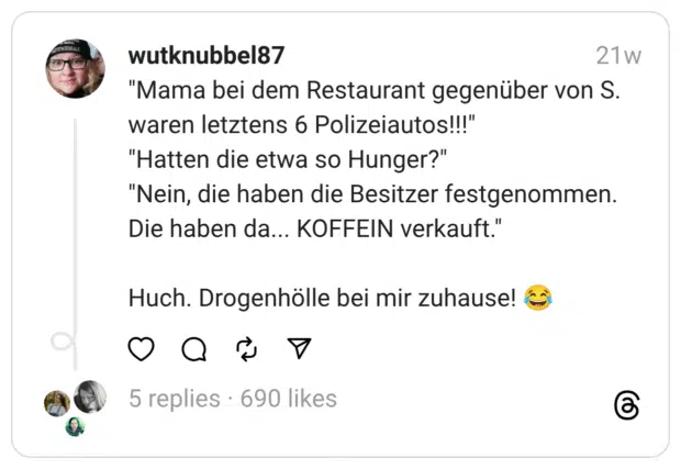 "Mama bei dem Restaurant gegenüber von S. waren letztens 6 Polizeiautos!!!"
"Hatten die etwa so Hunger?"
"Nein, die haben die Besitzer festgenommen. Die haben da... KOFFEIN verkauft."
Huch. Drogenhölle bei mir zuhause! 😂