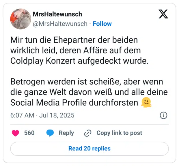 Mir tun die Ehepartner der beiden wirklich leid, deren Affäre auf dem Coldplay Konzert aufgedeckt wurde.

Betrogen werden ist scheiße, aber wenn die ganze Welt davon weiß und alle deine Social Media Profile durchforsten 🫠