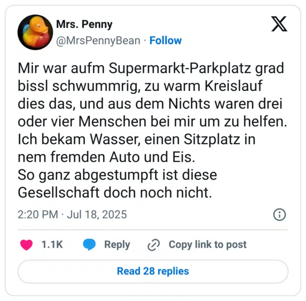 Mir war aufm Supermarkt-Parkplatz grad bissl schwummrig, zu warm Kreislauf dies das, und aus dem Nichts waren drei oder vier Menschen bei mir um zu helfen.
Ich bekam Wasser, einen Sitzplatz in nem fremden Auto und Eis.
So ganz abgestumpft ist diese Gesellschaft doch noch nicht.