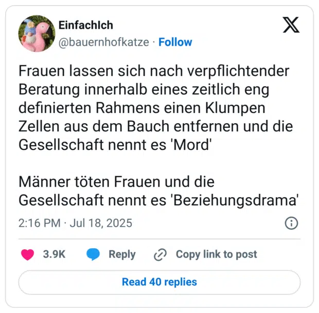 Frauen lassen sich nach verpflichtender Beratung innerhalb eines zeitlich eng definierten Rahmens einen Klumpen Zellen aus dem Bauch entfernen und die Gesellschaft nennt es 'Mord'

Männer töten Frauen und die Gesellschaft nennt es 'Beziehungsdrama'