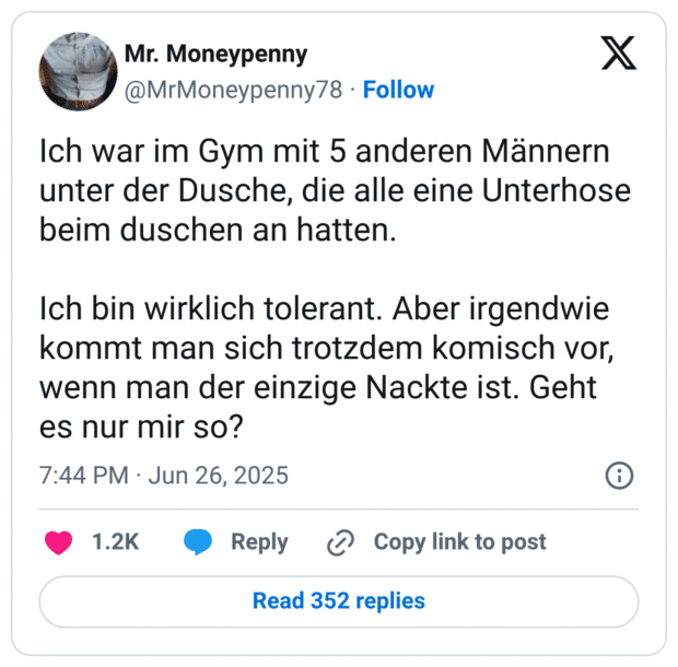 Ich war im Gym mit 5 anderen Männern unter der Dusche, die alle eine Unterhose beim duschen an hatten. Ich bin wirklich tolerant. Aber irgendwie kommt man sich trotzdem komisch vor, wenn man der einzige Nackte ist. Geht es nur mir so?