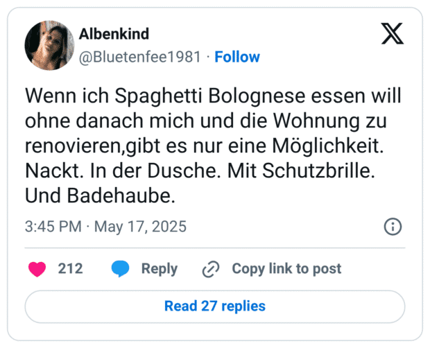 Wenn ich Spaghetti Bolognese essen will ohne danach mich und die Wohnung zu renovieren,gibt es nur eine Möglichkeit. Nackt. In der Dusche. Mit Schutzbrille. Und Badehaube.