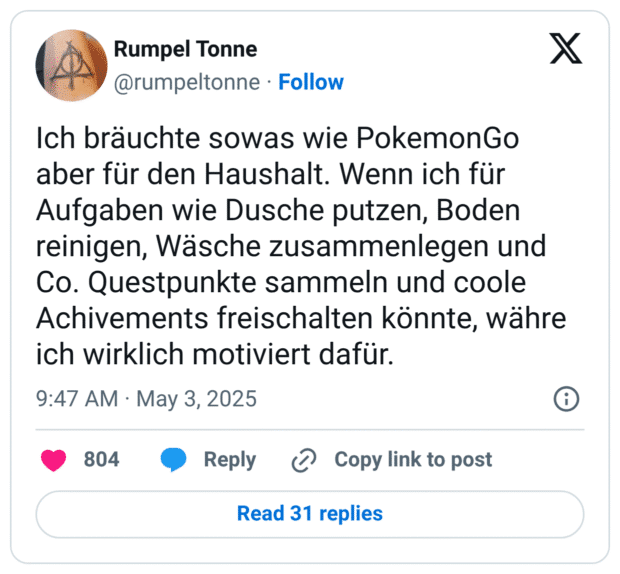 Ich bräuchte sowas wie PokemonGo aber für den Haushalt. Wenn ich für Aufgaben wie Dusche putzen, Boden reinigen, Wäsche zusammenlegen und Co. Questpunkte sammeln und coole Achivements freischalten könnte, währe ich wirklich motiviert dafür.