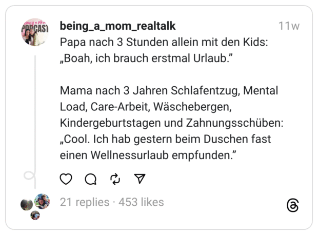 Papa nach 3 Stunden allein mit den Kids: „Boah, ich brauch erstmal Mental Load, Care-Arbeit, Wäschebergen, Kindergeburtstagen und Zahnungsschüben: „Cool. Ich hab gestern beim Duschen fast einen Wellnessurlaub empfunden.
