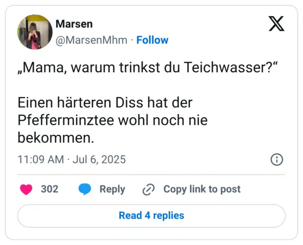 „Mama, warum trinkst du Teichwasser?“
Einen härteren Diss hat der Pfefferminztee wohl noch nie bekommen.