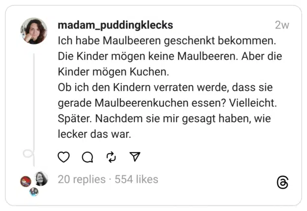 Ich habe Maulbeeren geschenkt bekommen. Die Kinder mögen keine Maulbeeren. Aber die Kinder mögen Kuchen.
Ob ich den Kindern verraten werde, dass sie gerade Maulbeerenkuchen essen? Vielleicht. Später. Nachdem sie mir gesagt haben, wie lecker das war.  
