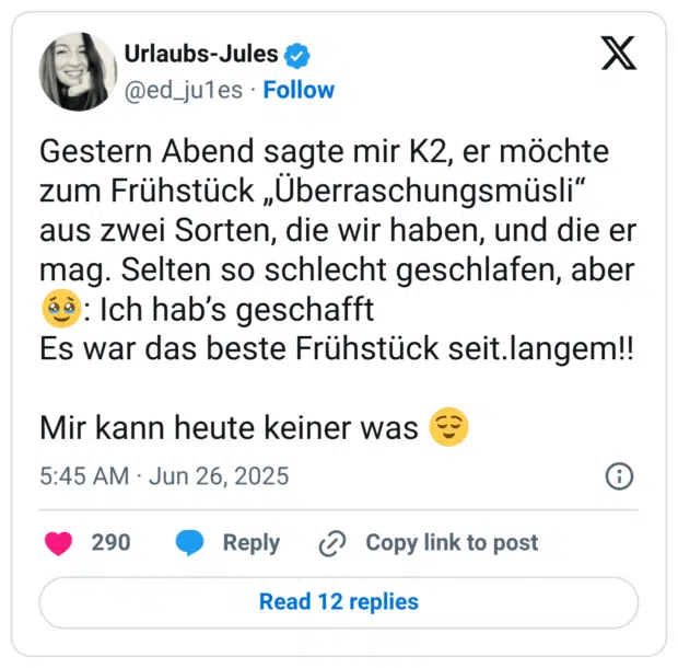 Gestern Abend sagte mir K2, er möchte zum Frühstück „Überraschungsmüsli“ aus zwei Sorten, die wir haben, und die er mag. Selten so schlecht geschlafen, aber :gesicht_mit_zurückgehaltenen_tränen:: Ich hab’s geschafft
Es war das beste Frühstück seit.langem!!
Mir kann heute keiner was :erleichtert: