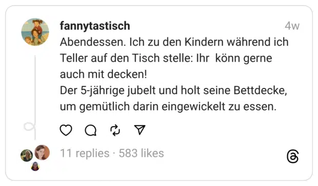 Abendessen. Ich zu den Kindern während ich Teller auf den Tisch stelle: Ihr könn gerne auch mit decken!
Der 5-jährige jubelt und holt seine Bettdecke, um gemütlich darin eingewickelt zu essen