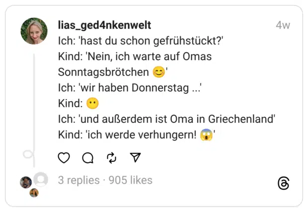 Ich: 'hast du schon gefrühstückt?'
Kind: 'Nein, ich warte auf Omas Sonntagsbrötchen 😊'
Ich: 'wir haben Donnerstag ...'
Kind: 😶
Ich: 'und außerdem ist Oma in Griechenland'
Kind: 'ich werde verhungern! 😱'