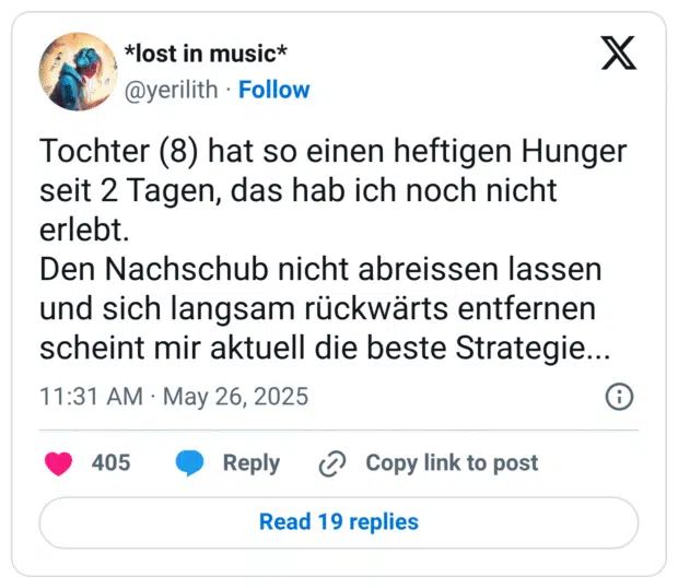 Tochter (8) hat so einen heftigen Hunger seit 2 Tagen, das hab ich noch nicht erlebt.
Den Nachschub nicht abreissen lassen und sich langsam rückwärts entfernen scheint mir aktuell die beste Strategie...