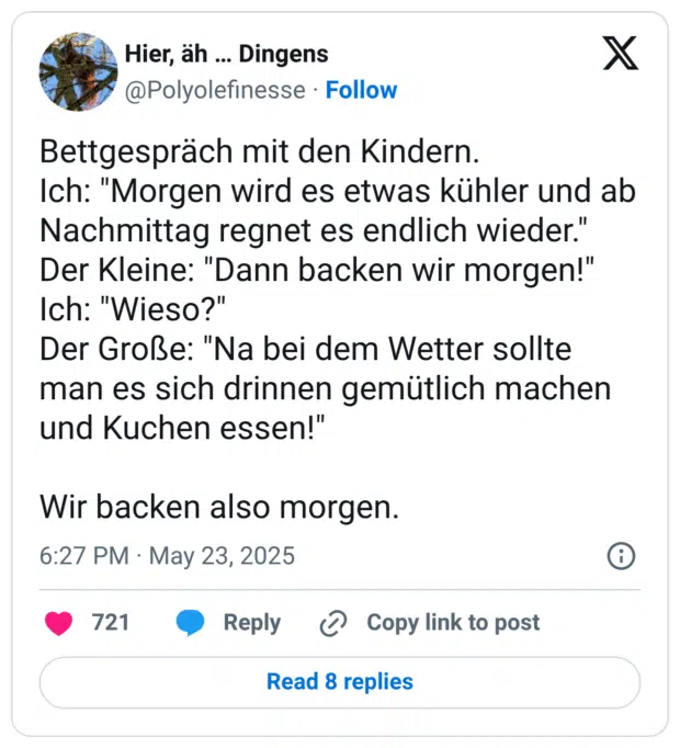 Bettgespräch mit den Kindern.
Ich: "Morgen wird es etwas kühler und ab Nachmittag regnet es endlich wieder."
Der Kleine: "Dann backen wir morgen!"
Ich: "Wieso?"
Der Große: "Na bei dem Wetter sollte man es sich drinnen gemütlich machen und Kuchen essen!"
Wir backen also morgen.