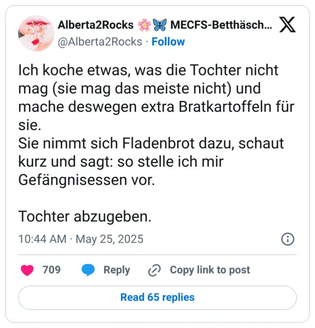 Ich koche etwas, was die Tochter nicht mag (sie mag das meiste nicht) und mache deswegen extra Bratkartoffeln für sie.
Sie nimmt sich Fladenbrot dazu, schaut kurz und sagt: so stelle ich mir Gefängnisessen vor.
Tochter abzugeben.
