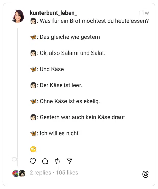 👩🏻: Was für ein Brot möchtest du heute essen?
🦋: Das gleiche wie gestern
👩🏻: Ok, also Salami und Salat.
🦋: Und Käse
👩🏻: Der Käse ist leer.
🦋: Ohne Käse ist es ekelig.
👩🏻: Gestern war auch kein Käse drauf
🦋: Ich will es nicht
🙄  
