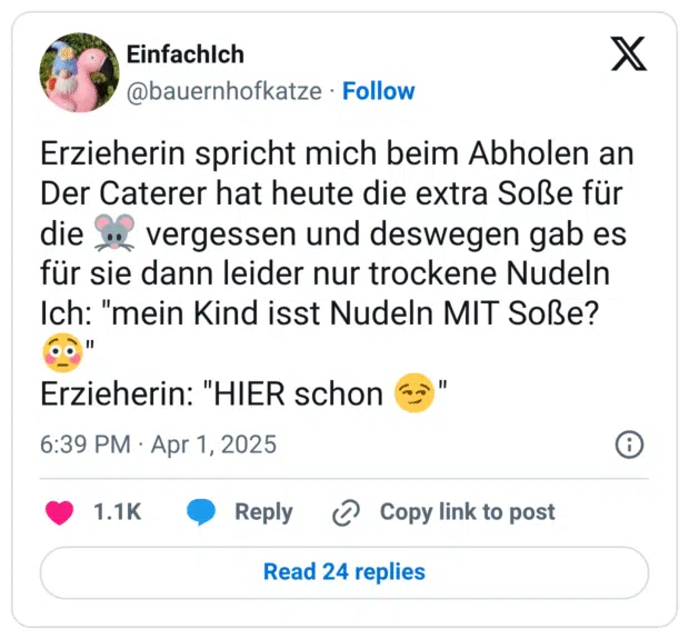 Erzieherin spricht mich beim Abholen an
Der Caterer hat heute die extra Soße für die :maus: vergessen und deswegen gab es für sie dann leider nur trockene Nudeln
Ich: "mein Kind isst Nudeln MIT Soße? :verlegen:"
Erzieherin: "HIER schon :hämisch_grinsen:"