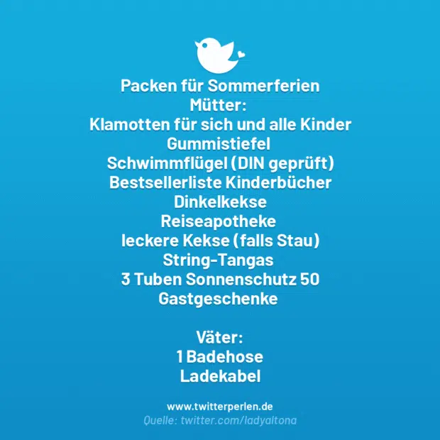 Packen für Sommerferien
Mütter:
Klamotten für sich und alle Kinder
Gummistiefel
Schwimmflügel (DIN geprüft)
Bestsellerliste Kinderbücher
Dinkelkekse
Reiseapotheke
leckere Kekse (falls Stau)
String-Tangas
3 Tuben Sonnenschutz 50
Gastgeschenke
Väter:
1 Badehose
Ladekabel