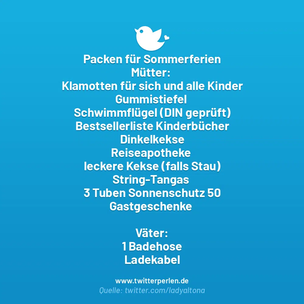 Packen für Sommerferien
Mütter:
Klamotten für sich und alle Kinder
Gummistiefel
Schwimmflügel (DIN geprüft)
Bestsellerliste Kinderbücher
Dinkelkekse
Reiseapotheke
leckere Kekse (falls Stau)
String-Tangas
3 Tuben Sonnenschutz 50
Gastgeschenke
Väter:
1 Badehose
Ladekabel