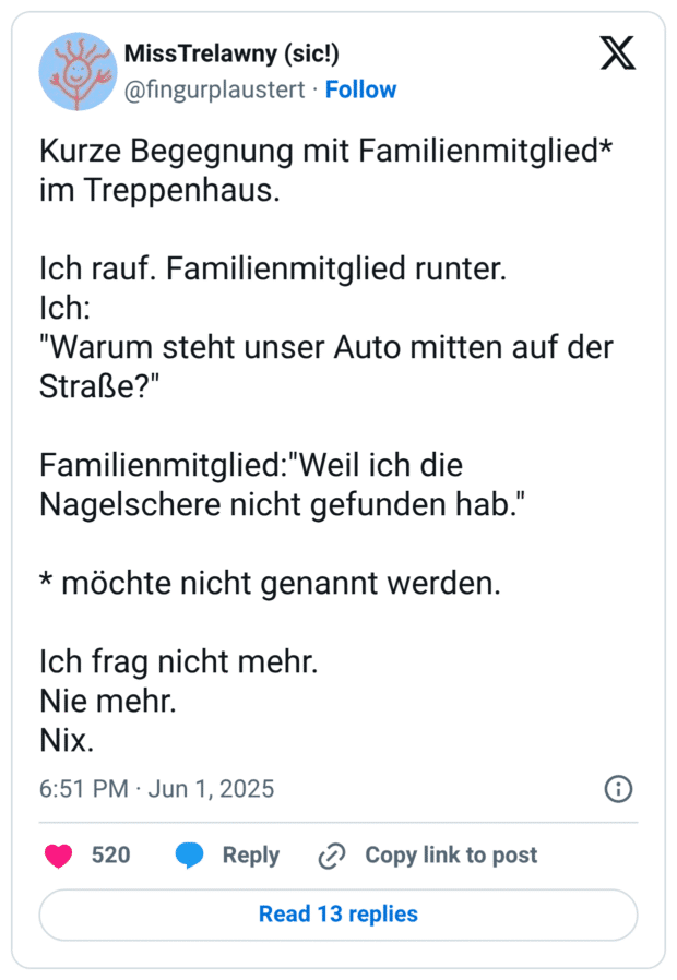 Kurze Begegnung mit Familienmitglied* im Treppenhaus.
Ich rauf. Familienmitglied runter.
Ich:
"Warum steht unser Auto mitten auf der Straße?"
Familienmitglied:"Weil ich die Nagelschere nicht gefunden hab."
* möchte nicht genannt werden.
Ich frag nicht mehr.
Nie mehr.
Nix.