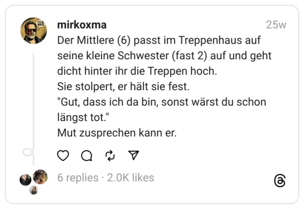 Der Mittlere (6) passt im Treppenhaus auf seine kleine Schwester (fast 2) auf und geht dicht hinter ihr die Treppen hoch.
Sie stolpert, er hält sie fest.
"Gut, dass ich da bin, sonst wärst du schon längst tot."
Mut zusprechen kann er.  
