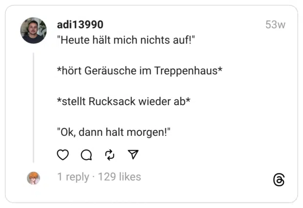 "Heute hält mich nichts auf!"
*hört Geräusche im Treppenhaus*
*stellt Rucksack wieder ab*
"Ok, dann halt morgen!"