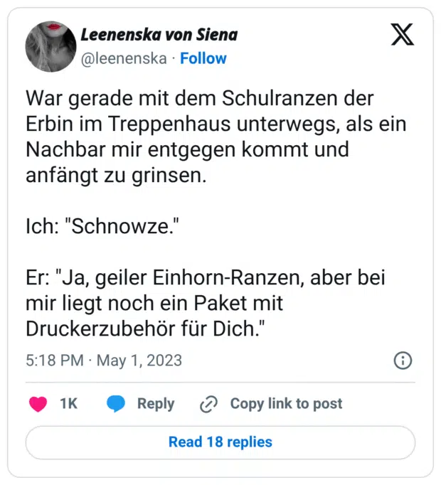War gerade mit dem Schulranzen der Erbin im Treppenhaus unterwegs, als ein Nachbar mir entgegen kommt und anfängt zu grinsen.
Ich: "Schnowze."
Er: "Ja, geiler Einhorn-Ranzen, aber bei mir liegt noch ein Paket mit Druckerzubehör für Dich."