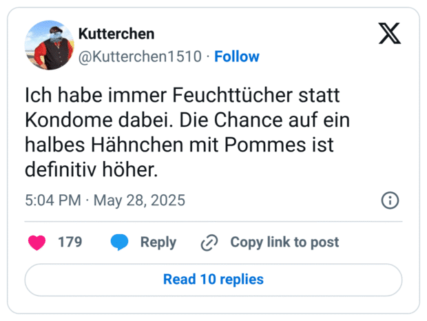 Ich habe immer Feuchttücher statt Kondome dabei. Die Chance auf ein halbes Hähnchen mit Pommes ist definitiv höher.