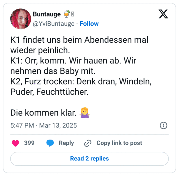 K1 findet uns beim Abendessen mal wieder peinlich.
K1: Orr, komm. Wir hauen ab. Wir nehmen das Baby mit.
K2, Furz trocken: Denk dran, Windeln, Puder, Feuchttücher.
Die kommen klar. :frau_zuckt_mit_schultern: